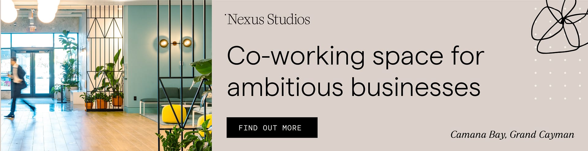 A promotional display banner for Nexus Studios, showcasing a modern co-working space. On the left side of the banner, there's a photograph of an interior setting featuring a spacious and stylish office environment with large windows, indoor plants, and contemporary furniture. A blurred figure is seen walking through the entrance, adding a dynamic element to the scene. The right side of the banner features a beige background with text that reads "Nexus Studios" and "Co-working space for ambitious businesses" in bold, elegant typeface. Below this text is a button labelled "FIND OUT MORE". Additionally, there's a small, stylized graphic resembling an atomic structure and text that states "Camana Bay, Grand Cayman" at the bottom right corner, indicating the location of the co-working space. The design is clean and professional, aimed at attracting business-oriented clients.